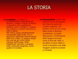 LA STORIA
Le invasioni: La Spagna fu
completamente conquistata dai
Romani. Crollato l'impero di Roma
vi giunsero varie popolazioni
barbare come i Vandali e i Visigoti,
che estesero il proprio dominio su
tutto il paese
Nel 700 fu quasi completamente
conquistata dagli Arabi, che vi
lasciarono splendide testimonianze
della loro civiltà. La Spagna Araba
era uno dei più ricchi centri
culturali dell’Europa. Molti
intellettuali venivano a studiare
nelle università spagnole, come
quella di Cordoba.
La Reconquista: questa fase
termina con la riconquista
del Paese da parte dei
cristiani spagnoli, che
diedero inizio ad una lunga
lotta contro il dominio
musulmano. La totale
liberazione e l'unificazione
della Spagna avvenne
verso la fine del 1400, e
da allora il nuovo Stato si
avviò a diventare una delle
maggiori potenze europee
e mondiali.
 