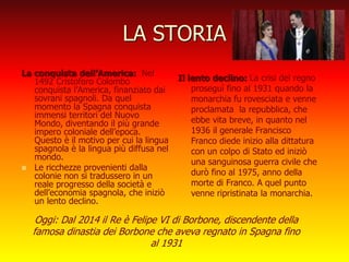 LA STORIA
La conquista dell’America: Nel
1492 Cristoforo Colombo
conquista l’America, finanziato dai
sovrani spagnoli. Da quel
momento la Spagna conquista
immensi territori del Nuovo
Mondo, diventando il più grande
impero coloniale dell’epoca.
Questo è il motivo per cui la lingua
spagnola è la lingua più diffusa nel
mondo.
 Le ricchezze provenienti dalla
colonie non si tradussero in un
reale progresso della società e
dell’economia spagnola, che iniziò
un lento declino.
Il lento declino: La crisi del regno
proseguì fino al 1931 quando la
monarchia fu rovesciata e venne
proclamata la repubblica, che
ebbe vita breve, in quanto nel
1936 il generale Francisco
Franco diede inizio alla dittatura
con un colpo di Stato ed iniziò
una sanguinosa guerra civile che
durò fino al 1975, anno della
morte di Franco. A quel punto
venne ripristinata la monarchia.
Oggi: Dal 2014 il Re è Felipe VI di Borbone, discendente della
famosa dinastia dei Borbone che aveva regnato in Spagna fino
al 1931
 