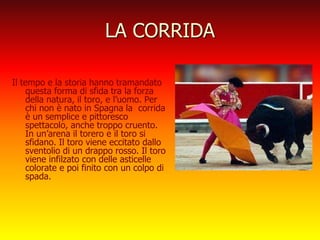 LA CORRIDA
Il tempo e la storia hanno tramandato
questa forma di sfida tra la forza
della natura, il toro, e l’uomo. Per
chi non è nato in Spagna la corrida
è un semplice e pittoresco
spettacolo, anche troppo cruento.
In un’arena il torero e il toro si
sfidano. Il toro viene eccitato dallo
sventolio di un drappo rosso. Il toro
viene infilzato con delle asticelle
colorate e poi finito con un colpo di
spada.
 