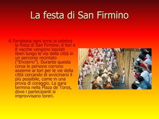La festa di San Firmino
A Pamplona ogni anno si celebra
la festa di San Firmino. 6 tori e
8 vacche vengono lasciati
liberi lungo le vie della città in
un percorso recintato
(“Encierro”). Durante questa
corsa le persone corrono
assieme ai tori per le vie della
città cercando di avvicinarsi il
più possibile, come in una
prova di coraggio. La gara
termina nella Plaza de Toros,
dove i partecipanti si
improvvisano toreri.
 