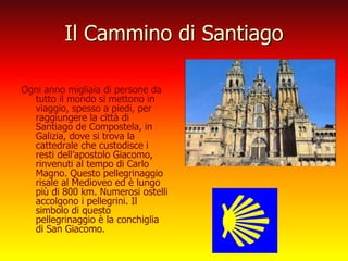 Il Cammino di Santiago
Ogni anno migliaia di persone da
tutto il mondo si mettono in
viaggio, spesso a piedi, per
raggiungere la città di
Santiago de Compostela, in
Galizia, dove si trova la
cattedrale che custodisce i
resti dell’apostolo Giacomo,
rinvenuti al tempo di Carlo
Magno. Questo pellegrinaggio
risale al Medioveo ed è lungo
più di 800 km. Numerosi ostelli
accolgono i pellegrini. Il
simbolo di questo
pellegrinaggio è la conchiglia
di San Giacomo.
 