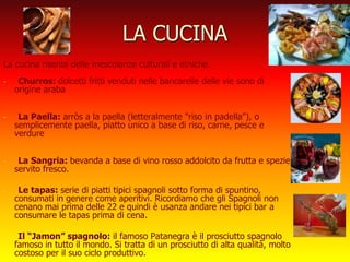 LA CUCINA
La cucina risente delle mescolanze culturali e etniche.
- Churros: dolcetti fritti venduti nelle bancarelle delle vie sono di
origine araba
- La Paella: arròs a la paella (letteralmente "riso in padella"), o
semplicemente paella, piatto unico a base di riso, carne, pesce e
verdure
- La Sangria: bevanda a base di vino rosso addolcito da frutta e spezie,
servito fresco.
- Le tapas: serie di piatti tipici spagnoli sotto forma di spuntino,
consumati in genere come aperitivi. Ricordiamo che gli Spagnoli non
cenano mai prima delle 22 e quindi è usanza andare nei tipici bar a
consumare le tapas prima di cena.
- Il “Jamon” spagnolo: il famoso Patanegra è il prosciutto spagnolo
famoso in tutto il mondo. Si tratta di un prosciutto di alta qualità, molto
costoso per il suo ciclo produttivo.
 