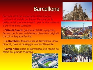 Barcellona
Seconda città più importante della Spagna,
capitale industriale del Paese. Famosa per la
bellezza dei suoi monumenti , per la vita notturna
e per il turismo balneare.
- Città di Gaudi: grande architetto spagnolo,
famoso per le sue architetture bizzarre e originali
tra cui la Sagrada Familia.
- La Ramblas: famoso viale di Barcellona, ricco
di locali, dove si passeggia ininterrottamente.
- Camp Nou: stadio di Barcellona, è lo stadio da
calcio più grande d’Europa.
 