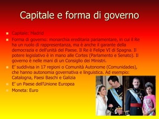 Capitale e forma di governo
 Capitale: Madrid
 Forma di governo: monarchia ereditaria parlamentare, in cui il Re
ha un ruolo di rappresentanza, ma è anche il garante della
democrazia e dell'unità del Paese. Il Re è Felipe VI di Spagna. Il
potere legislativo è in mano alle Cortes (Parlamento e Senato). Il
governo è nelle mani di un Consiglio dei Ministri.
 E’ suddivisa in 17 regioni o Comunità Autonome (Comunidades),
che hanno autonomia governativa e linguistica. Ad esempio:
Catalogna, Paesi Baschi e Galizia
 E’ un Paese dell’Unione Europea
 Moneta: Euro
 