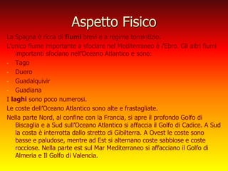 Aspetto Fisico
La Spagna è ricca di fiumi brevi e a regime torrentizio.
L’unico fiume importante a sfociare nel Mediterraneo è l’Ebro. Gli altri fiumi
importanti sfociano nell’Oceano Atlantico e sono:
- Tago
- Duero
- Guadalquivir
- Guadiana
I laghi sono poco numerosi.
Le coste dell’Oceano Atlantico sono alte e frastagliate.
Nella parte Nord, al confine con la Francia, si apre il profondo Golfo di
Biscaglia e a Sud sull’Oceano Atlantico si affaccia il Golfo di Cadice. A Sud
la costa è interrotta dallo stretto di Gibilterra. A Ovest le coste sono
basse e paludose, mentre ad Est si alternano coste sabbiose e coste
rocciose. Nella parte est sul Mar Mediterraneo si affacciano il Golfo di
Almeria e Il Golfo di Valencia.
 