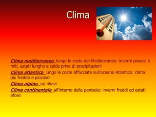 Clima
- Clima mediterraneo lungo le coste del Mediterraneo: inverni piovosi e
miti, estati lunghe e calde prive di precipitazioni
- Clima atlantico lungo le coste affacciate sull’oceano Atlantico: clima
più freddo e piovoso
- Clima alpino sui rilievi
- Clima continentale all’interno della penisola: inverni freddi ed estati
afose
 