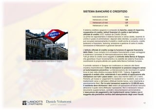 12
Madrid: sede centrale della Banca di Spagna
SISTEMA BANCARIO E CREDITIZIO
TASSI BANCARI 2013 Valore
Interbancario a 3 mesi 1,06
Interbancario a 6 mesi 1,57
Interbancario a 1 anno 1,72
Il sistema creditizio spagnolo è composto da banche, casse di risparmio,
cooperative di credito, istituti finanziari di credito e dall’Istituto
ufficiale di credito (ICO, Instituto de Crédito Oficial).
Le prime tre rappresentano il sistema bancario in senso stretto, essendo le
uniche in grado di amministrare i depositi della clientela. La quarta invece si
può occupare esclusivamente di prestiti e crediti anche al consumo, credito
ipotecario e finanziario, factoring, emissione e gestione di carte di credito,
concessione di fideiussioni e garanzie bancarie.
L’Istituto ufficiale di credito svolge la funzione di agenzia finanziaria
dello Stato. Il suo compito è di concedere finanziamenti a tassi vantaggiosi
e sostenere il processo di internazionalizzazione delle imprese.
Tutti gli istituti di credito sono soggetti al controllo della Banca di Spagna
che garantisce il buon funzionamento e la stabilità del sistema finanziario,
coordinando la propria attività con quella della Banca Centrale Europea.
Il controllo valutario in Spagna non costituisce un ostacolo alla libera
iniziativa imprenditoriale e tutte le transazioni si possono eseguire senza
un’autorizzazione preventiva. La liberalizzazione dei movimenti di capitali
trova le basi nella direttiva europea 88/361/CEE. Tuttavia, il governo
spagnolo è andato oltre, estendendo il suo ambito di applicazione alle
transazioni con tutti i paesi esteri, siano essi membri della CE o meno.
Pertanto, gli incassi e i pagamenti fra residenti e non residenti, così come i
trasferimenti verso o dall’estero effettuati tramite banca, sono totalmente e
assolutamente liberi. Per le sole transazioni superiori a 12.500,00 euro,
il residente deve dichiarare i dati relativi all’operazione all’istituto bancario
attraverso il quale viene effettuata l’operazione. Non è necessario nessun
documento supplementare, contratti o documentazioni amministrative.
L’esecuzione dei pagamenti e dei trasferimenti verso l’estero non è
soggetta alla preventiva verifica dell’adempimento degli oneri fiscali.
 