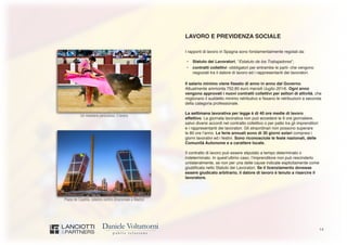 14
Un mestiere pericoloso: il torero
Plaza de Castilla, celebre centro direzionale a Madrid
LAVORO E PREVIDENZA SOCIALE
I rapporti di lavoro in Spagna sono fondamentalmente regolati da:
•	 Statuto dei Lavoratori, “Estatuto de los Trabajadores”;
•	 contratti collettivi -obbligatori per entrambe le parti- che vengono
negoziati tra il datore di lavoro ed i rappresentanti dei lavoratori.
Il salario minimo viene fissato di anno in anno dal Governo.
Attualmente ammonta 752,85 euro mensili (luglio 2014). Ogni anno
vengono approvati i nuovi contratti collettivi per settori di attività, che
migliorano il suddetto minimo retributivo e fissano le retribuzioni a seconda
della categoria professionale.
La settimana lavorativa per legge è di 40 ore medie di lavoro
effettivo. La giornata lavorativa non può eccedere le 9 ore giornaliere,
salvo diversi accordi nel contratto collettivo o per patto tra gli imprenditori
e i rappresentanti dei lavoratori. Gli straordinari non possono superare
le 80 ore l’anno. Le ferie annuali sono di 30 giorni solari compresi i
giorni lavorativi ed i festivi. Sono riconosciute le feste nazionali, delle
Comunità Autonome e a carattere locale.
Il contratto di lavoro può essere stipulato a tempo determinato o
indeterminato. In quest’ultimo caso, l’imprenditore non può rescinderlo
unilateralmente, se non per una delle cause indicate esplicitamente come
giustificata nello Statuto dei Lavoratori. Se il licenziamento dovesse
essere giudicato arbitrario, il datore di lavoro è tenuto a risarcire il
lavoratore.
 