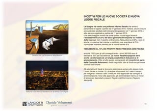 16
Notturna di San Martí a Barcellona con la famosa Torre Agbar
Salvador Dalí, La Persistenza della Memoria
INCETIVI PER LE NUOVE SOCIETÀ E NUOVA
LEGGE FISCALE
La Spagna ha varato una profonda riforma fiscale che entrerà
pienamente in vigore a partire dal 1° gennaio 2016. Tuttavia, alcune misure
sono già state adottate dall’ordinamento spagnolo nel 1° gennaio 2014 e
altre saranno applicate a partire dal 1° gennaio 2015.
Una delle maggiori novità che porta questa nuova legge fiscale è
l’abbassamento al 25% del tasso generale dell’imposta sul reddito
delle imprese. Con il vecchio ordinamento, l’aliquota era al 30% e solo in
alcune circostanze ben precise -e piuttosto rare- scendeva al 25%.
Il principale incentivo previsto per le nuove società è la
TASSAZIONE AL 15% DEI PROFITTI PER I PRIMI DUE ANNI FISCALI
anziché il 15% per gli utili conseguiti entro i primi 300’000 euro di
fatturato e 20% per l’eccedenza. La nuova fiscalità spagnola sarà
anche caratterizzata da un’ampia possibilità di deduzione e di
ammortamento. Oltre a tutto questo sono previsti altri incentivi da parte
delle Comunità Autonome a livello regionale, oltre ai fondi europei messi
a bando dall’Unione.
Gli adempimenti fiscali si dovranno adempiere sempre allo stesso modo.
L’anno fiscale si chiude il 31 dicembre e la società ha 3 mesi di tempo
per redigere il bilancio e altri 3 mesi per farlo approvare dal consiglio di
amministrazione. Una volta approvato, gli amministratori hanno un mese
di tempo per depositarlo presso il Registro del Commercio (Registro
Mercantil).
 
