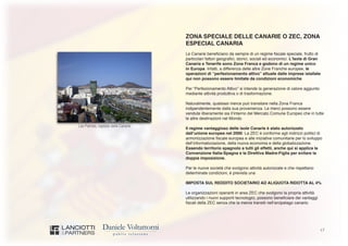 17
Las Palmas, capitale delle Canarie
ZONA SPECIALE DELLE CANARIE O ZEC, ZONA
ESPECIAL CANARIA
Le Canarie beneficiano da sempre di un regime fiscale speciale, frutto di
particolari fattori geografici, storici, sociali ed economici. L’Isola di Gran
Canaria e Tenerife sono Zona Franca e godono di un regime unico
in Europa. Infatti, a differenza delle altre Zone Franche europee, le
operazioni di “perfezionamento attivo” attuate dalle imprese istallate
qui non possono essere limitate da condizioni economiche.
Per “Perfezionamento Attivo” si intende la generazione di valore aggiunto
mediante attività produttiva o di trasformazione.
Naturalmente, qualsiasi merce può transitare nella Zona Franca
indipendentemente dalla sua provenienza. Le merci possono essere
vendute liberamente sia ll’interno del Mercato Comune Europeo che in tutte
le altre destinazioni nel Mondo.
Il regime vantaggioso delle isole Canarie è stato autorizzato
dall’unione europea nel 2000. La ZEC è conforme agli indirizzi politici di
armonizzazione fiscale europea e alle iniziative comunitarie per lo sviluppo
dell’informatizzazione, della nuova economia e della globalizzazione.
Essendo territorio spagnolo a tutti gli effetti, anche qui si applica la
Convenzione Italia-Spagna e la Direttiva Madre-Figlia per evitare la
doppia imposizione.
Per le nuove società che svolgono attività autorizzate e che rispettano
determinate condizioni, è prevista una
IMPOSTA SUL REDDITO SOCIETARIO AD ALIQUOTA RIDOTTA AL 4%
Le organizzazioni operanti in area ZEC che svolgono la propria attività
utilizzando i nuovi supporti tecnologici, possono beneficiare dei vantaggi
fiscali della ZEC senza che la merce transiti nell’arcipelago canario.
 