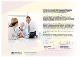 Paolo Lanciotti	 Daniele Voltattorni
Avvocato	 Relazioni Pubbliche
mobile: +39 347 5496596	 mobile: +39 335 6313021
e.mail: info@avvocatolanciotti.com	 e.mail: daniele@voltattorni.com
Lo sviluppo economico globale degli ultimi anni impone alle imprese di
ogni dimensione di affrontare nuove sfide in ambito internazionale.
Continuare ad operare è sempre più complesso, tuttavia l’attività
internazionale può essere fonte di grandi soddisfazioni.
Nell’ampio panorama internazionale, la Spagna risulta attraente poiché
fornisce molte occasioni per sviluppare un’impresa. Fra le molte
condizioni vantaggiose, sicuramente spicca il favorevole ambiente
istituzionale. Con la riforma fiscale varata di recente infatti, sono disponibili
incentivi fiscali importanti -soprattutto per le nuove imprese- con ampie
possibilità di deducibilità e imposizioni più favorevoli.
La Spagna ha già dato significativi segnali di crescita rispetto ad altri
paesi europei. Si tratta di un mercato di prospettiva, strategico anche per la
possibilità di espandersi in America Latina, Asia sud-orientale e Africa.
Proprio per cogliere queste opportunità, mettiamo a disposizione tutta la
nostra esperienza internazionale e i nostri migliori partner spagnoli. Si
tratta di una squadra di professionisti specializzati che possono fornire
servizi per costituire una società, redigere la contrattualistica nazionale ed
internazionale, curare la contabilità e provvedere a tutte le esigenze di una
start-up.
Nella certezza che vorrà cogliere questa opportunità e che si avvarrà
della nostra assistenza, la invitiamo a leggere il presente documento,
dove sono riportati i punti essenziali per poter prendere serenamente una
decisione che potrà essere decisiva per la sua impresa.
 