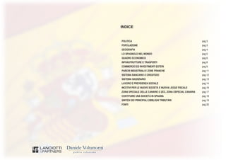 INDICE
POLITICA pag 3
POPOLAZIONE pag 3
GEOGRAFIA pag 4
LO SPAGNOLO NEL MONDO pag 5
QUADRO ECONOMICO pag 6
INFRASTRUTTURE E TRASPORTI pag 8
COMMERCIO ED INVESTIMENTI ESTERI pag 9
PARCHI INDUSTRIALI E ZONE FRANCHE pag 11
SISTEMA BANCARIO E CREDITIZIO pag 12
SISTEMA GIUDIZIARIO pag 13
LAVORO E PREVIDENZA SOCIALE pag 14
INCETIVI PER LE NUOVE SOCIETÀ E NUOVA LEGGE FISCALE pag 16
ZONA SPECIALE DELLE CANARIE O ZEC, ZONA ESPECIAL CANARIA pag 17
COSTITUIRE UNA SOCIETÀ IN SPAGNA pag 18
SINTESI DEI PRINCIPALI OBBLIGHI TRIBUTARI pag 19
FONTI pag 20
 