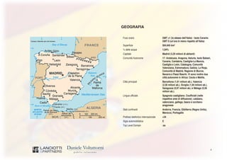 4
GEOGRAFIA
Fuso orario GMT +1 (lo stesso dell’Italia) - Isole Canarie:
GMT 0 (un’ora in meno rispetto all’Italia)
Superficie 504.645 km2
% delle acque 1,04%
Capitale Madrid (3,20 milioni di abitanti)
Comunità Autonome 17: Andalusia, Aragona, Asturie, Isole Baleari,
Canarie, Cantabria, Castiglia-La Mancia,
Castiglia e León, Catalogna, Comunità
Valenziana, Estremadura, Galizia, La Rioja,
Comunità di Madrid, Regione di Murcia,
Navarra e Paesi Baschi. Vi sono inoltre due
città autonome in Africa: Ceuta e Melilla.
Città principali Barcellona (1,61 milioni ab.), Valencia
(2,56 milioni ab.), Siviglia (1,94 milioni ab.),
Saragozza (0,97 milioni ab.) e Málaga (0,56
milioni ab.).
Lingua ufficiale Spagnolo castigliano. Coufficiali (nelle
rispettive aree di diffusione): catalano,
valenciano, gallego, basco e occitano-
aragonese
Stati confinanti Andorra, Francia, Gibilterra (Regno Unito),
Marocco, Portogallo
Prefisso telefonico internazionale +34
Sigla automobilistica E
Top Level Domain .es
 