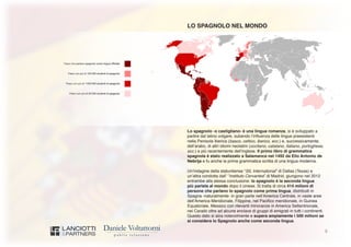 5
LO SPAGNOLO NEL MONDO
Lo spagnolo -o castigliano- è una lingua romanza, si è sviluppato a
partire dal latino volgare, subendo l’influenza delle lingue preesistenti
nella Penisola Iberica (basco, celtico, iberico, ecc.) e, successivamente,
dell’arabo, di altri idiomi neolatini (occitano, catalano, italiano, portoghese,
ecc.) e più recentemente dell’inglese. Il primo libro di grammatica
spagnola è stato realizzato a Salamanca nel 1492 da Elio Antonio de
Nebrija e fu anche la prima grammatica scritta di una lingua moderna.
Un’indagine della statunitense “SIL International” di Dallas (Texas) e
un’altra condotta dall’ “Instituto Cervantes” di Madrid, giungono nel 2012
entrambe alla stessa conclusione: lo spagnolo è la seconda lingua
più parlata al mondo dopo il cinese. Si tratta di circa 414 milioni di
persone che parlano lo spagnolo come prima lingua, distribuiti in
Spagna -naturalmente- in gran parte nell’America Centrale, in vaste aree
dell’America Meridionale, Filippine, nel Pacifico meridionale, in Guinea
Equatoriale, Messico con rilevanti minoranze in America Settentrionale,
nei Caraibi oltre ad alcune enclave di gruppi di emigrati in tutti i continenti.
Questo dato si alza notevolmente e supera ampiamente i 500 milioni se
si considera lo Spagnolo anche come seconda lingua.
 