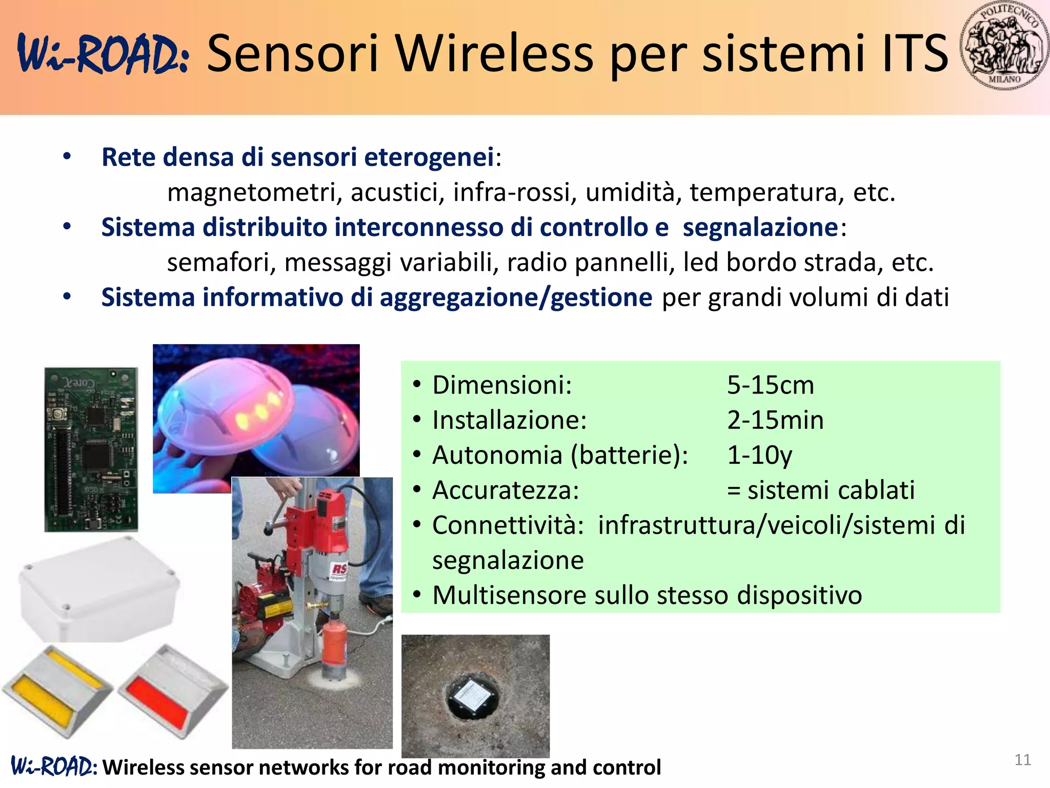 Wi-ROAD: Sensori Wireless per sistemi ITS
     •   Rete densa di sensori eterogenei:
              magnetometri, acustici, infra-rossi, umidità, temperatura, etc.
     •   Sistema distribuito interconnesso di controllo e segnalazione:
              semafori, messaggi variabili, radio pannelli, led bordo strada, etc.
     •   Sistema informativo di aggregazione/gestione per grandi volumi di dati


                                        • Dimensioni:               5-15cm
                                        • Installazione:            2-15min
                                        • Autonomia (batterie): 1-10y
                                        • Accuratezza:              = sistemi cablati
                                        • Connettività: infrastruttura/veicoli/sistemi di
                                          segnalazione
                                        • Multisensore sullo stesso dispositivo




                                                                                            11
Wi-ROAD: Wireless sensor networks for road monitoring and control
 