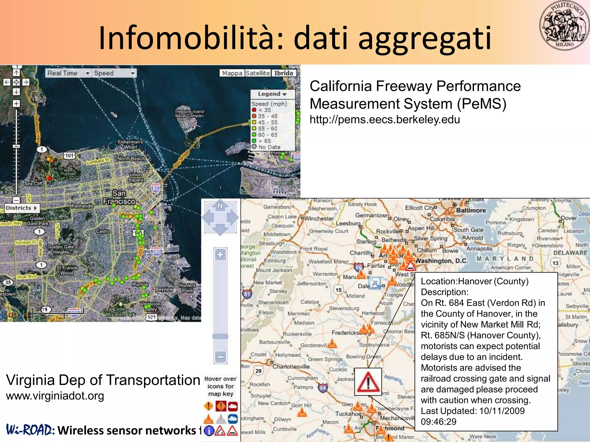 Infomobilità: dati aggregati
                                                     California Freeway Performance
                                                     Measurement System (PeMS)
                                                     http://pems.eecs.berkeley.edu




                                                                          Location:Hanover (County)
                                                                          Description:
                                                                          On Rt. 684 East (Verdon Rd) in
                                                                          the County of Hanover, in the
                                                                          vicinity of New Market Mill Rd;
                                                                          Rt. 685N/S (Hanover County),
                                                                          motorists can expect potential
                                                                          delays due to an incident.
                                                                          Motorists are advised the
Virginia Dep of Transportation,                                           railroad crossing gate and signal
                                                                          are damaged please proceed
www.virginiadot.org                                                       with caution when crossing.
                                                                          Last Updated: 10/11/2009
                                                                          09:46:29
Wi-ROAD: Wireless sensor networks for road monitoring and control                                             14
 