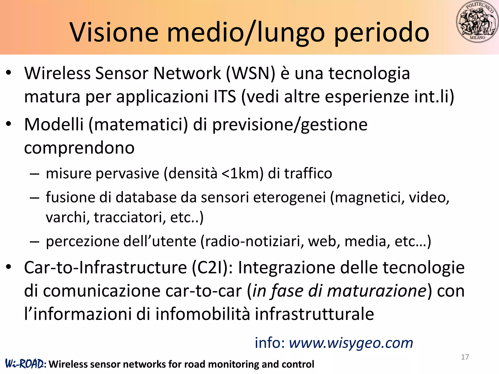 Visione medio/lungo periodo
• Wireless Sensor Network (WSN) è una tecnologia
  matura per applicazioni ITS (vedi altre esperienze int.li)
• Modelli (matematici) di previsione/gestione
  comprendono
     – misure pervasive (densità <1km) di traffico
     – fusione di database da sensori eterogenei (magnetici, video,
       varchi, tracciatori, etc..)
     – percezione dell’utente (radio-notiziari, web, media, etc…)
• Car-to-Infrastructure (C2I): Integrazione delle tecnologie
  di comunicazione car-to-car (in fase di maturazione) con
  l’informazioni di infomobilità infrastrutturale
                                                    info: www.wisygeo.com
                                                                            17
Wi-ROAD: Wireless sensor networks for road monitoring and control
 