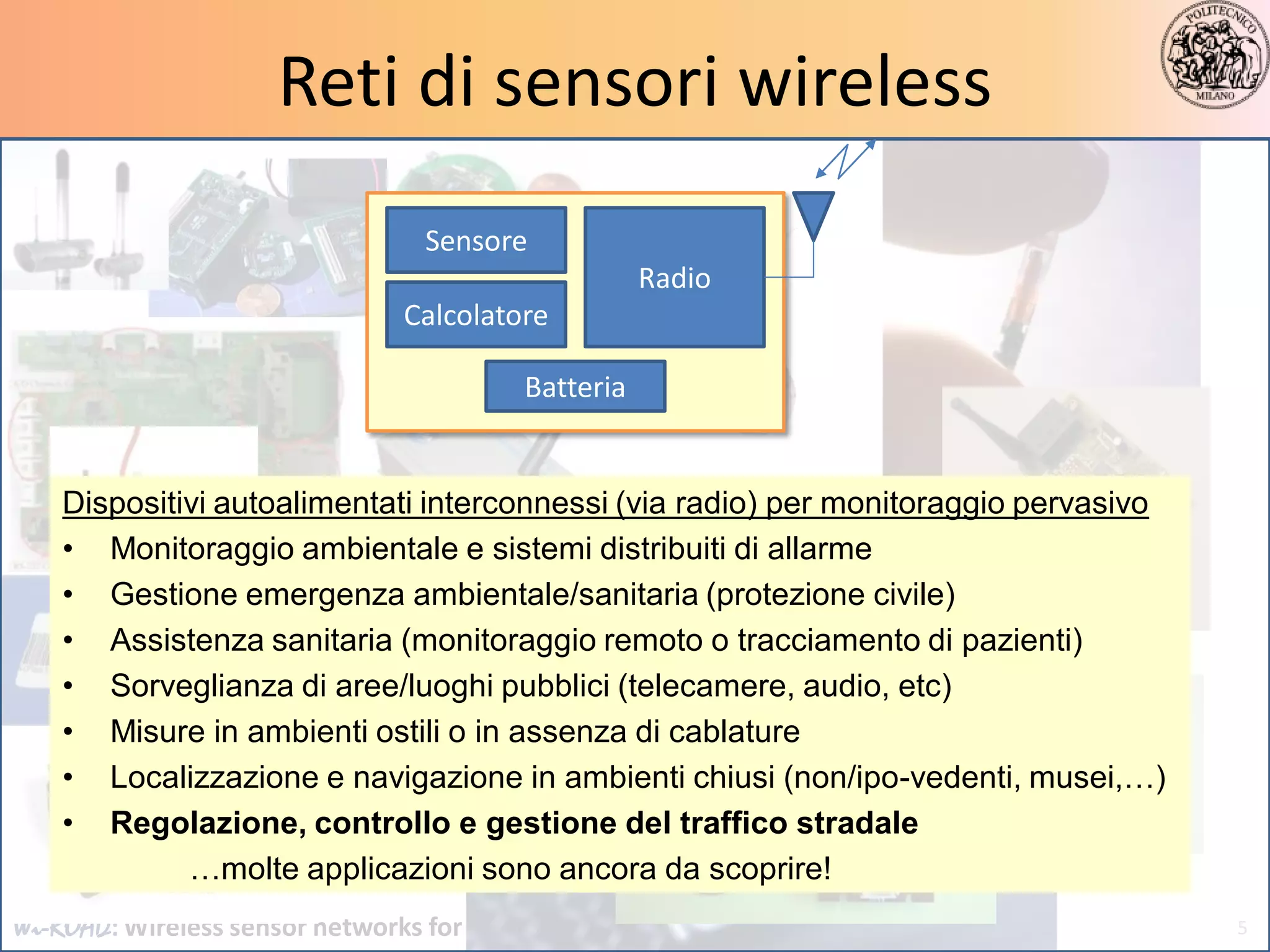Reti di sensori wireless
                                  Sensore
                                                     Radio
                                Calcolatore

                                          Batteria


    Dispositivi autoalimentati interconnessi (via radio) per monitoraggio pervasivo
    • Monitoraggio ambientale e sistemi distribuiti di allarme
    • Gestione emergenza ambientale/sanitaria (protezione civile)
    • Assistenza sanitaria (monitoraggio remoto o tracciamento di pazienti)
    • Sorveglianza di aree/luoghi pubblici (telecamere, audio, etc)
    • Misure in ambienti ostili o in assenza di cablature
    • Localizzazione e navigazione in ambienti chiusi (non/ipo-vedenti, musei,…)
    • Regolazione, controllo e gestione del traffico stradale
             …molte applicazioni sono ancora da scoprire!
Wi-ROAD: Wireless sensor networks for road monitoring and control                     5
 