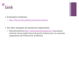 #
Link
# L’esempio mostrato:
# http://hoc12.elet.polimi.it/metrics/archeo/
# Un altro esempio di interfacce esplorative:
# PoliculturaPortal http://www.policulturaportal.it (narrazioni
culturali create dagli alunni di scuole italiane per un concorso
organizzato dal Politecnico di Milano)