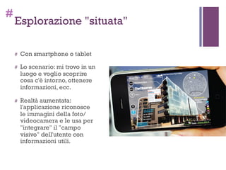 #
Esplorazione "situata"
# Con smartphone o tablet
# Lo scenario: mi trovo in un
luogo e voglio scoprire
cosa c'è intorno, ottenere
informazioni, ecc.
# Realtà aumentata:
l'applicazione riconosce
le immagini della foto/
videocamera e le usa per
"integrare" il "campo
visivo" dell'utente con
informazioni utili.