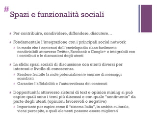 #
Spazi e funzionalità sociali
# Per contribuire, condividere, diffondere, discutere…
# Fondamentale l’integrazione con i principali social network
# in modo che i contenuti dell’enciclopedia siano facilmente
condivisibili attraverso Twitter, Facebook o Google+ e integrabili con
i contributi e le discussioni degli utenti
# La sfida: spazi sociali di discussione con utenti diversi per
interessi e livello di conoscenza
# Rendere fruibile la mole potenzialmente enorme di messaggi
scambiati
# Garantire l’affidabilità e l’autorevolezza dei contenuti
# L’opportunità: attraverso sistemi di text e opinion mining si può
capire quali sono i temi più discussi e con quale “sentimento” da
parte degli utenti (opinioni favorevoli o negative)
# Importante per capire come il “sistema Italia”, in ambito culturale,
viene percepito, e quali elementi possono essere migliorati