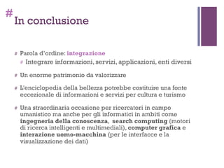#
In conclusione
# Parola d’ordine: integrazione
# Integrare informazioni, servizi, applicazioni, enti diversi
# Un enorme patrimonio da valorizzare
# L'enciclopedia della bellezza potrebbe costituire una fonte
eccezionale di informazioni e servizi per cultura e turismo
# Una straordinaria occasione per ricercatori in campo
umanistico ma anche per gli informatici in ambiti come
ingegneria della conoscenza, search computing (motori
di ricerca intelligenti e multimediali), computer grafica e
interazione uomo-macchina (per le interfacce e la
visualizzazione dei dati)