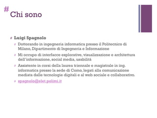 #
Chi sono
# Luigi Spagnolo
# Dottorando in ingegneria informatica presso il Politecnico di
Milano, Dipartimento di Ingegneria e Informazione
# Mi occupo di interfacce esplorative, visualizzazione e architettura
dell’informazione, social media, usabilità
# Assistente in corsi della laurea triennale e magistrale in ing.
informatica presso la sede di Como, legati alla comunicazione
mediata dalle tecnologie digitali e al web sociale e collaborativo.
# spagnolo@elet.polimi.it