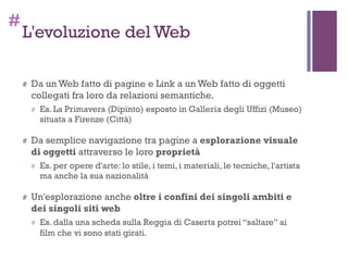 #
L'evoluzione del Web
# Da un Web fatto di pagine e Link a un Web fatto di oggetti
collegati fra loro da relazioni semantiche.
# Es. La Primavera (Dipinto) esposto in Galleria degli Uffizi (Museo)
situata a Firenze (Città)
# Da semplice navigazione tra pagine a esplorazione visuale
di oggetti attraverso le loro proprietà
# Es. per opere d'arte: lo stile, i temi, i materiali, le tecniche, l'artista
ma anche la sua nazionalità
# Un'esplorazione anche oltre i confini dei singoli ambiti e
dei singoli siti web
# Es. dalla una scheda sulla Reggia di Caserta potrei “saltare” ai
film che vi sono stati girati.