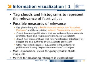 Information visualization | 1
                                               DIPARTIMENTO DI ELETTRONICA E INFORMAZIONE




•  Tag clouds and histograms to represent
   the relevance of facet values
•  Possible measures of relevance
   §  E.g. given the query a Publication and author: (an ‘Associate
       Professor’ and the restriction subject: “exploratory interfaces”
   §  Count: how may publications that are authored by an associate
       professor have also “exploratory interfaces” as subject?
   §  Recall: how many of those that have “exploratory interfaces” as
       subject are also authored by an associate professor?
   §  Other “custom measures”: e.g. average impact factor of
       publications having “exploratory interfaces” as subject 
•  Multi-dimensional views for query results: charts,
   maps, etc.
•  Metrics for measuring “changes in explorations” 
                       PhDAY 2010 - DEI
                                      
                                              10
                                                                                      
 
