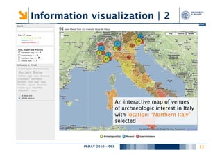 Information visualization | 2
                                         DIPARTIMENTO DI ELETTRONICA E INFORMAZIONE




                              An interactive map of venues
                              of archaeologic interest in Italy
                              with location: “Northern Italy”
                              selected



           PhDAY 2010 - DEI
                          
                                                    11
                                                                                
 
