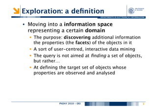 Exploration: a deﬁnition
                                    DIPARTIMENTO DI ELETTRONICA E INFORMAZIONE



•  Moving into a information space
   representing a certain domain
  §  The purpose: discovering additional information
      the properties (the facets) of the objects in it
  §  A sort of user-centred, interactive data mining
  §  The query is not aimed at ﬁnding a set of objects,
      but rather…
  §  At deﬁning the target set of objects whose
      properties are observed and analysed




                PhDAY 2010 - DEI
                               
                                            3
 