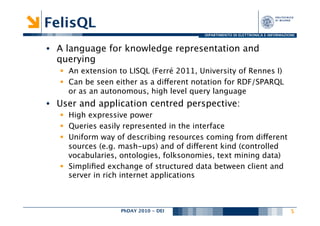 FelisQL
                                           DIPARTIMENTO DI ELETTRONICA E INFORMAZIONE



•  A language for knowledge representation and
   querying
   §  An extension to LISQL (Ferré 2011, University of Rennes I)
   §  Can be seen either as a different notation for RDF/SPARQL
       or as an autonomous, high level query language
•  User and application centred perspective:
   §  High expressive power
   §  Queries easily represented in the interface
   §  Uniform way of describing resources coming from different
       sources (e.g. mash-ups) and of different kind (controlled
       vocabularies, ontologies, folksonomies, text mining data)
   §  Simpliﬁed exchange of structured data between client and
       server in rich internet applications



                    PhDAY 2010 - DEI
                                   
                                               5
 