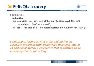 FelisQL: a query
                                                  DIPARTIMENTO DI ELETTRONICA E INFORMAZIONE




a publication
   and author: 
    (an associate professor and affiliation: ‘Politecnico di Milano’) 
        
at position: “ﬁrst” or “second”,
    (a researcher and affiliation: (an university and country: not ‘Italy’))
                                                                           
 



Publications having as ﬁrst or second author an
associate professor from Politecnico di Milano, and as
as additional author a researcher that is affilated to an
university that is not in Italy 
 