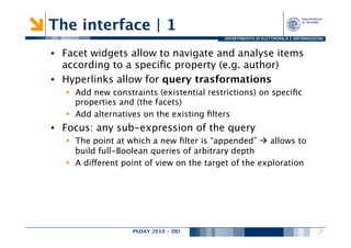 The interface | 1
                                            DIPARTIMENTO DI ELETTRONICA E INFORMAZIONE



•  Facet widgets allow to navigate and analyse items
   according to a speciﬁc property (e.g. author)
•  Hyperlinks allow for query trasformations
   §  Add new constraints (existential restrictions) on speciﬁc
       properties and (the facets)
   §  Add alternatives on the existing ﬁlters
•  Focus: any sub-expression of the query
   §  The point at which a new ﬁlter is “appended” à allows to
       build full-Boolean queries of arbitrary depth
   §  A different point of view on the target of the exploration




                    PhDAY 2010 - DEI
                                   
                                                7
 