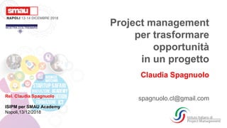 Rel. Claudia Spagnuolo
ISIPM per SMAU Academy
Napoli,13/12/2018
Project management
per trasformare
opportunità
in un progetto
Claudia Spagnuolo
spagnuolo.cl@gmail.com
 