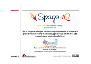 www.spago4q.org

             The SLA approach in open source quality improvement in products &
              projects realization and in services supply through an effective OSS
                              measuring and monitoring platform.




                                          ePractice workshop
                           Open Source: Its place in cross-border environment
                                         Brussels, 7th April 2011
                            Gabriele Ruffatti – Sergio Oltolina – Davide Dalle Carbonare

                                                                          This opera is licensed under a
www.eng.it                                                     Creative Commons 3.0 Unported License
 