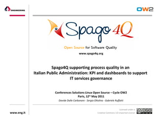 www.spago4q.org



                       Spago4Q supporting process quality in an
             Italian Public Administration: KPI and dashboards to support
                                IT services governance


                        Conferences Solutions Linux Open Source – Cycle OW2
                                        Paris, 12th May 2011
                          Davide Dalle Carbonare - Sergio Oltolina - Gabriele Ruffatti


                                                                                   Licensed under a
www.eng.it                                                    Creative Commons 3.0 Unported License
 