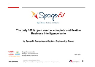 The only 100% open source, complete and flexible
                      Business Intelligence suite

                   by SpagoBI Competency Center - Engineering Group




                  SpagoBI was awarded
                  the Open Innovation Award
                                                                                                        April 2012
                  at Open World Forum 2011



                   Copyright © 2012 Engineering Group.                                                               1
www.spagobi.org    All Rights Reserved. Engineering and its logo are trademarks of Engineering Group.
 