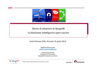Storie di adozione di SpagoBI
            La Business Intelligence open source


                Isola Polvese (PG), Giovedì 19 aprile 2012


                                          Stefano Scamuzzo
                                       stefano.scamuzzo@eng.it

                                         Engineering Group
                                       Research & Innovation
                                     SpagoBI Competency Center


                                                                      1
Creative Commons Attribution-Share Alike Unported 3.0 License
                                                                 www.eng.it
                                                                              gabriele.ruffatti AT eng.it
 