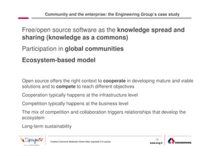 Community and the enterprise: the Engineering Group’s case study


Free/open source software as the knowledge spread and
sharing (knowledge as a commons)
Participation in global communities
Ecosystem-based model


Open source offers the right context to cooperate in developing mature and viable
solutions and to compete to reach different objectives
Cooperation typically happens at the infrastructure level
Competition typically happens at the business level
The mix of competition and collaboration triggers relationships that develop the
ecosystem
Long-term sustainability

                                                                                  10
              Creative Commons Attribution-Share Alike Unported 3.0 License
                                                                              www.eng.it
                                                                                           gabriele.ruffatti AT eng.it
 