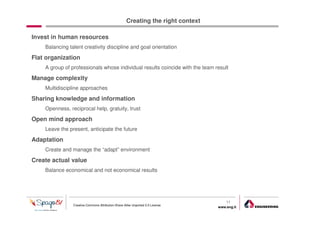Creating the right context

Invest in human resources
    Balancing talent creativity discipline and goal orientation

Flat organization
    A group of professionals whose individual results coincide with the team result

Manage complexity
    Multidiscipline approaches

Sharing knowledge and information
    Openness, reciprocal help, gratuity, trust

Open mind approach
    Leave the present, anticipate the future

Adaptation
    Create and manage the “adapt” environment

Create actual value
    Balance economical and not economical results




                                                                                     11
                Creative Commons Attribution-Share Alike Unported 3.0 License
                                                                                 www.eng.it
                                                                                              gabriele.ruffatti AT eng.it
 