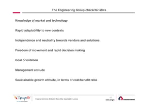 The Engineering Group characteristics


Knowledge of market and technology


Rapid adaptability to new contexts


Independence and neutrality towards vendors and solutions


Freedom of movement and rapid decision making


Goal orientation


Management attitude


Soustainable growth attitude, in terms of cost/benefit ratio




                                                                                  12
              Creative Commons Attribution-Share Alike Unported 3.0 License
                                                                              www.eng.it
                                                                                           gabriele.ruffatti AT eng.it
 