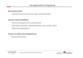 The opportunities for Engineering


No license costs
    Leaving financial resources for custom project activities


Source code availability
    Control and support on the overall solution
    Productivity increment: rapid development, reuse, quality control
    Road-map independence


Focus on skills and competences
    Shared skills growth




                                                                                  13
              Creative Commons Attribution-Share Alike Unported 3.0 License
                                                                              www.eng.it
                                                                                           gabriele.ruffatti AT eng.it
 