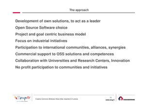 The approach


Development of own solutions, to act as a leader
Open Source Software choice
Project and goal centric business model
Focus on industrial initiatives
Participation to international communities, alliances, synergies
Commercial support to OSS solutions and competences
Collaboration with Universities and Research Centers, Innovation
No profit participation to communities and initiatives




                                                                                16
            Creative Commons Attribution-Share Alike Unported 3.0 License
                                                                            www.eng.it
                                                                                         gabriele.ruffatti AT eng.it
 