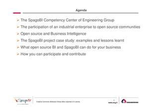 Agenda


The SpagoBI Competency Center of Engineering Group
The participation of an industrial enterprise to open source communities
Open source and Business Intelligence
The SpagoBI project case study: examples and lessons learnt
What open source BI and SpagoBI can do for your business
How you can participate and contribute




                                                                              2
         Creative Commons Attribution-Share Alike Unported 3.0 License
                                                                         www.eng.it
                                                                                      gabriele.ruffatti AT eng.it
 