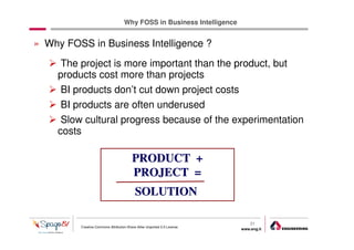 Why FOSS in Business Intelligence


» Why FOSS in Business Intelligence ?
      The project is more important than the product, but
     products cost more than projects
      BI products don’t cut down project costs
      BI products are often underused
      Slow cultural progress because of the experimentation
     costs

                                          PRODUCT +
                                          PROJECT =
                                           SOLUTION

                                                                              21
          Creative Commons Attribution-Share Alike Unported 3.0 License
                                                                          www.eng.it
                                                                                       gabriele.ruffatti AT eng.it
 