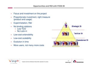 Opportunities and ROI with FOSS BI



» Focus and investment on the project
» Proportionate investment, right measure
  (product and usage)
» Experimetation, R&I
» No binding relations
   » Low TCO
   » No Lock-in
» Low-cost extensibility
» Low-cost scalability
» Evolution in time
» More users, not many more costs




                                                                                22
            Creative Commons Attribution-Share Alike Unported 3.0 License
                                                                            www.eng.it
                                                                                         gabriele.ruffatti AT eng.it
 
