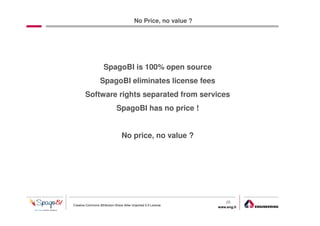 No Price, no value ?




                     SpagoBI is 100% open source
                  SpagoBI eliminates license fees
        Software rights separated from services
                              SpagoBI has no price !


                                 No price, no value ?




                                                                     25
Creative Commons Attribution-Share Alike Unported 3.0 License
                                                                 www.eng.it
                                                                              gabriele.ruffatti AT eng.it
 