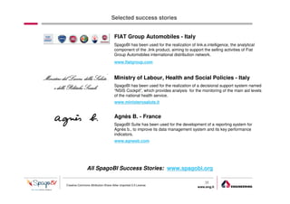 Selected success stories


                                    FIAT Group Automobiles - Italy
                                    SpagoBI has been used for the realization of link.e.intelligence, the analytical
                                    component of the .link product, aiming to support the selling activities of Fiat
                                    Group Automobiles international distribution network.
                                    www.fiatgroup.com


                                    Ministry of Labour, Health and Social Policies - Italy
                                    SpagoBI has been used for the realization of a decisional support system named
                                    “NSIS Cockpit”, which provides analysis for the monitoring of the main aid levels
                                    of the national health service.
                                    www.ministerosalute.it


                                    Agnès B. - France
                                    SpagoBI Suite has been used for the development of a reporting system for
                                    Agnès b., to improve its data management system and its key performance
                                    indicators.
                                    www.agnesb.com




               All SpagoBI Success Stories: www.spagobi.org

                                                                                       35
Creative Commons Attribution-Share Alike Unported 3.0 License
                                                                                   www.eng.it
                                                                                                  gabriele.ruffatti AT eng.it
 