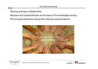 Live the community

Sharing and open collaboration
Altruism and trustworthiness as the base of the knowledge society
Gift and gratuitousness along with sharing and participation




                                                                                36
            Creative Commons Attribution-Share Alike Unported 3.0 License
                                                                            www.eng.it
                                                                                         gabriele.ruffatti AT eng.it
 